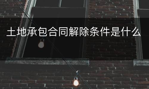 土地承包合同解除条件是什么
