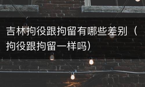 吉林拘役跟拘留有哪些差别（拘役跟拘留一样吗）