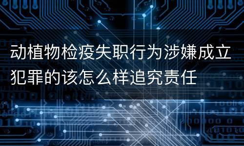 动植物检疫失职行为涉嫌成立犯罪的该怎么样追究责任