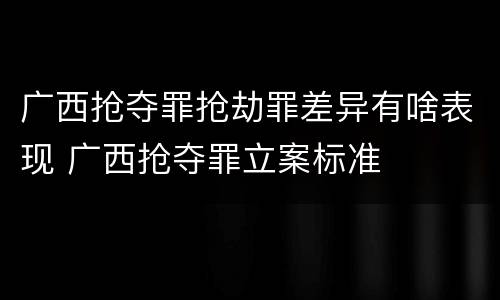 广西抢夺罪抢劫罪差异有啥表现 广西抢夺罪立案标准