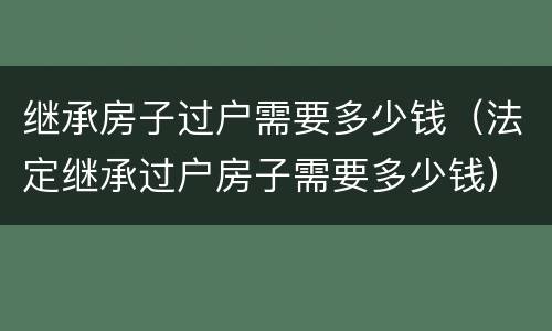 继承房子过户需要多少钱（法定继承过户房子需要多少钱）