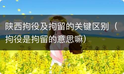 陕西拘役及拘留的关键区别（拘役是拘留的意思嘛）