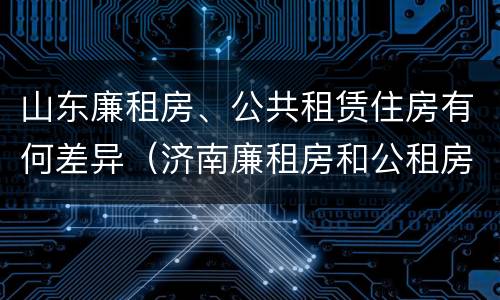 山东廉租房、公共租赁住房有何差异（济南廉租房和公租房的区别）