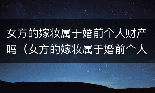女方的嫁妆属于婚前个人财产吗（女方的嫁妆属于婚前个人财产吗）