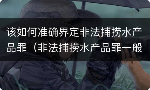 该如何准确界定非法捕捞水产品罪（非法捕捞水产品罪一般怎么判）