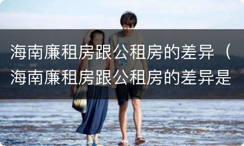 海南廉租房跟公租房的差异（海南廉租房跟公租房的差异是什么）