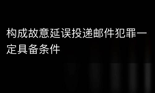 构成故意延误投递邮件犯罪一定具备条件