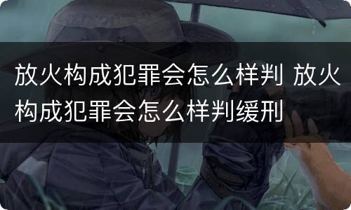 放火构成犯罪会怎么样判 放火构成犯罪会怎么样判缓刑