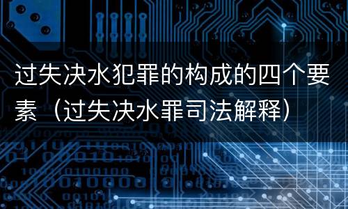 过失决水犯罪的构成的四个要素（过失决水罪司法解释）