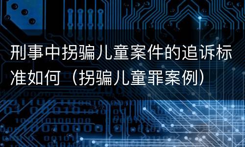 刑事中拐骗儿童案件的追诉标准如何（拐骗儿童罪案例）