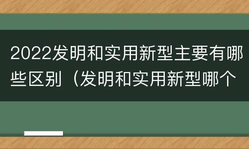 2022发明和实用新型主要有哪些区别（发明和实用新型哪个好）