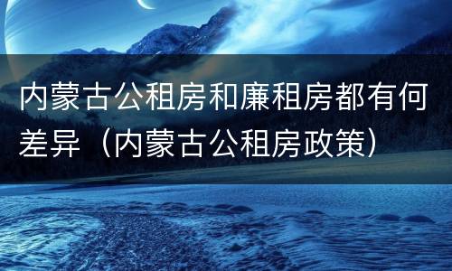内蒙古公租房和廉租房都有何差异（内蒙古公租房政策）