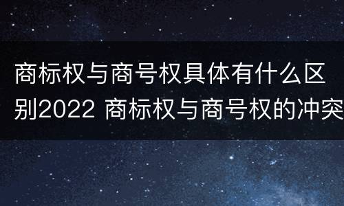 商标权与商号权具体有什么区别2022 商标权与商号权的冲突以及解决