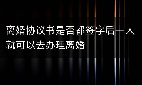 离婚协议书是否都签字后一人就可以去办理离婚