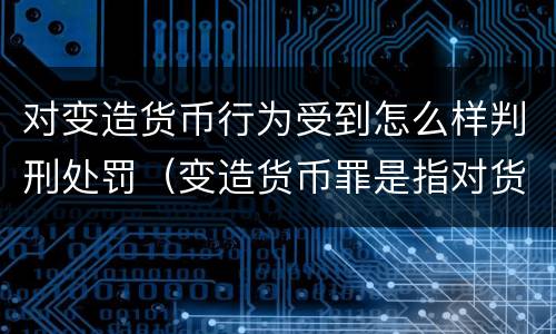 对变造货币行为受到怎么样判刑处罚（变造货币罪是指对货币采用）