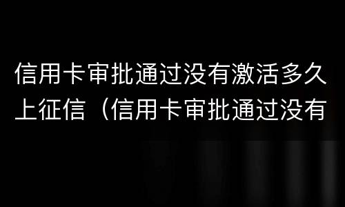 信用卡审批通过没有激活多久上征信（信用卡审批通过没有激活多久上征信啊）