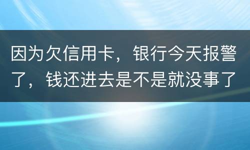 因为欠信用卡，银行今天报警了，钱还进去是不是就没事了
