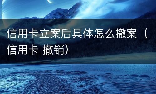 信用卡立案后具体怎么撤案（信用卡 撤销）