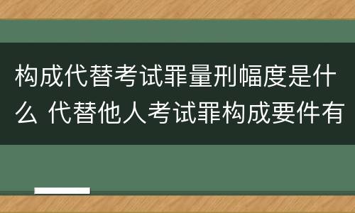 构成代替考试罪量刑幅度是什么 代替他人考试罪构成要件有何规定