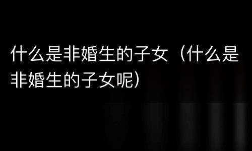 什么是非婚生的子女（什么是非婚生的子女呢）