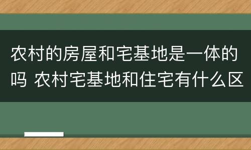 农村的房屋和宅基地是一体的吗 农村宅基地和住宅有什么区别