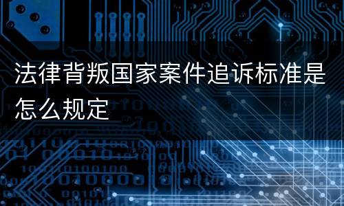 法律背叛国家案件追诉标准是怎么规定