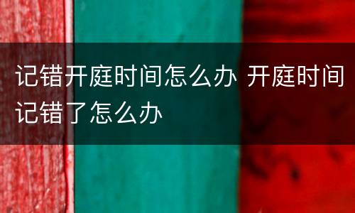 记错开庭时间怎么办 开庭时间记错了怎么办