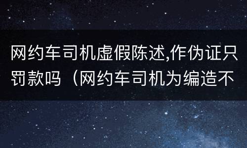 网约车司机虚假陈述,作伪证只罚款吗（网约车司机为编造不实信息道歉）
