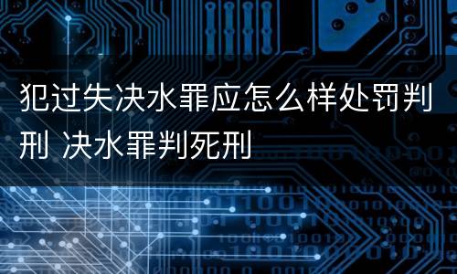 犯过失决水罪应怎么样处罚判刑 决水罪判死刑