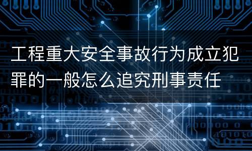 工程重大安全事故行为成立犯罪的一般怎么追究刑事责任