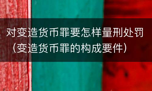 对变造货币罪要怎样量刑处罚（变造货币罪的构成要件）
