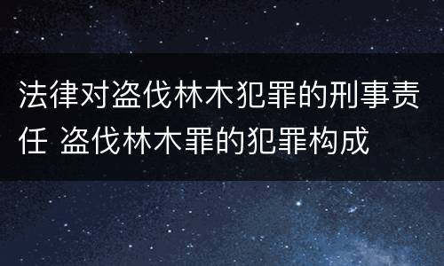 法律对盗伐林木犯罪的刑事责任 盗伐林木罪的犯罪构成