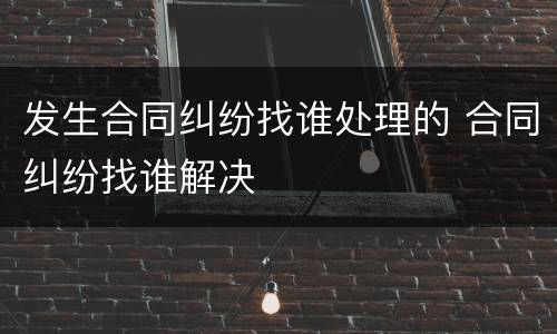 发生合同纠纷找谁处理的 合同纠纷找谁解决