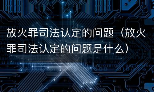 放火罪司法认定的问题（放火罪司法认定的问题是什么）