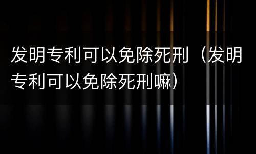发明专利可以免除死刑（发明专利可以免除死刑嘛）