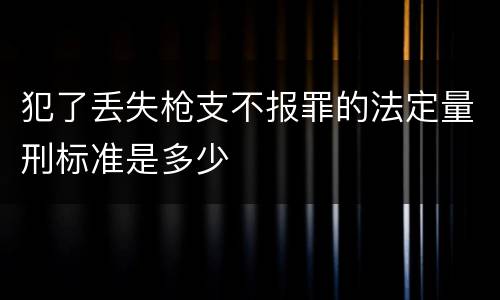 犯了丢失枪支不报罪的法定量刑标准是多少