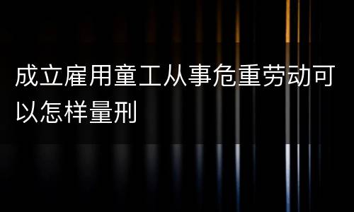 成立雇用童工从事危重劳动可以怎样量刑