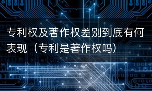 专利权及著作权差别到底有何表现（专利是著作权吗）