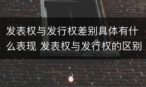 发表权与发行权差别具体有什么表现 发表权与发行权的区别