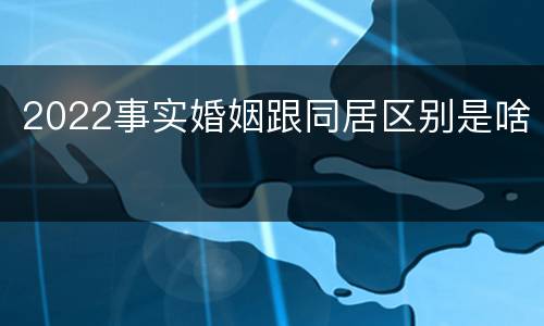 2022事实婚姻跟同居区别是啥