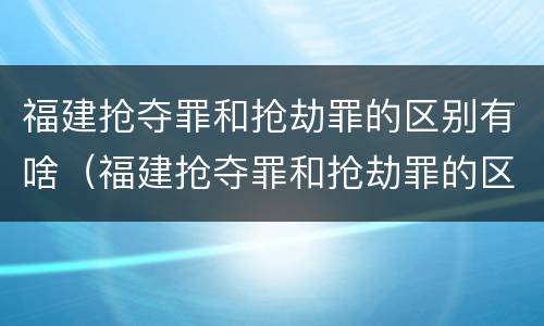 福建抢夺罪和抢劫罪的区别有啥（福建抢夺罪和抢劫罪的区别有啥关系）