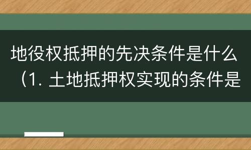 地役权抵押的先决条件是什么（1. 土地抵押权实现的条件是什么?）