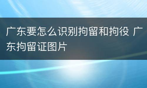 广东要怎么识别拘留和拘役 广东拘留证图片