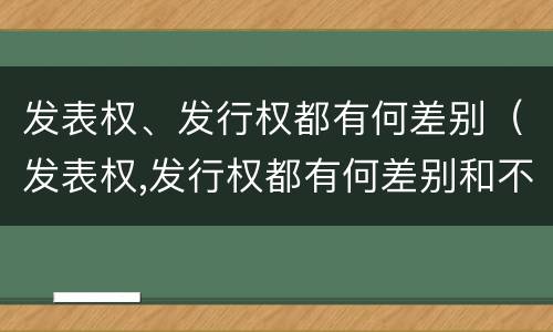 发表权、发行权都有何差别（发表权,发行权都有何差别和不足）