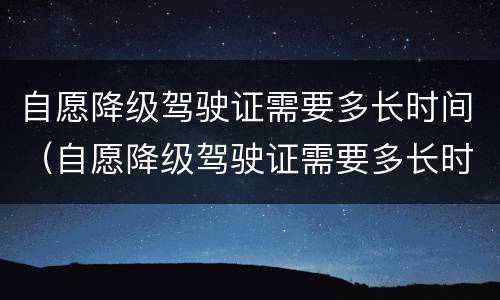 自愿降级驾驶证需要多长时间（自愿降级驾驶证需要多长时间办理）