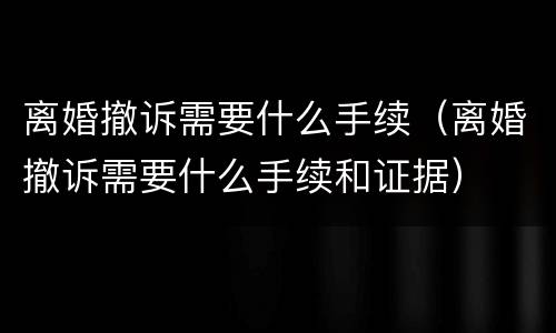 离婚撤诉需要什么手续（离婚撤诉需要什么手续和证据）