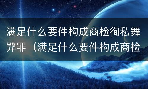 满足什么要件构成商检徇私舞弊罪（满足什么要件构成商检徇私舞弊罪的主体）