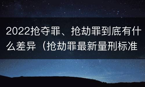 2022抢夺罪、抢劫罪到底有什么差异（抢劫罪最新量刑标准）