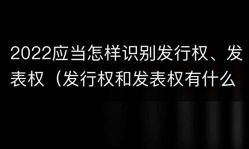 2022应当怎样识别发行权、发表权（发行权和发表权有什么区别）