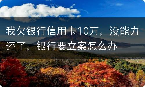 我欠银行信用卡10万，没能力还了，银行要立案怎么办